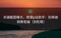 关键截图曝光，梳理p站助手：别再被假教程骗（别眨眼）