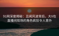 91网深度揭秘：丑闻风波背后，大V在直播间现场的角色疯狂令人意外