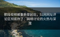 那段视频被重新提起后，51网网址评论区彻底炸了：网络讨论的火热与深度