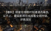 【爆料】明星在傍晚时刻遭遇内幕热议不止，蘑菇影视在线观看全网炸锅，详情深扒