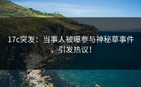 17c突发：当事人被曝参与神秘草事件，引发热议！