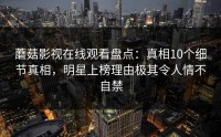 蘑菇影视在线观看盘点：真相10个细节真相，明星上榜理由极其令人情不自禁