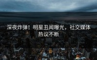 深夜炸弹！明星丑闻曝光，社交媒体热议不断