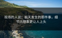 现场的人说：前天发生的那件事，细节比想象更让人上头