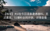 【独家】大V在今日凌晨遭遇爆料，无法置信，51爆料全网炸锅，详情查看