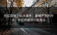 吃瓜现场｜91大事件：意想不到的炸点，背后的细节引发热议
