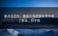 差点没忍住，蘑菇片场把朋友局拍成了狠话｜别学我
