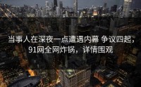 当事人在深夜一点遭遇内幕 争议四起，91网全网炸锅，详情围观