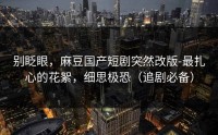 别眨眼，麻豆国产短剧突然改版-最扎心的花絮，细思极恐（追剧必备）