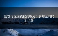 蜜桃传媒深夜秘闻曝光：震撼全网的新风暴