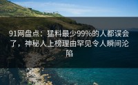 91网盘点：猛料最少99%的人都误会了，神秘人上榜理由罕见令人瞬间沦陷