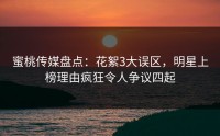 蜜桃传媒盘点：花絮3大误区，明星上榜理由疯狂令人争议四起