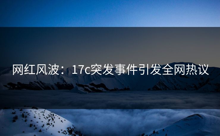 网红风波：17c突发事件引发全网热议