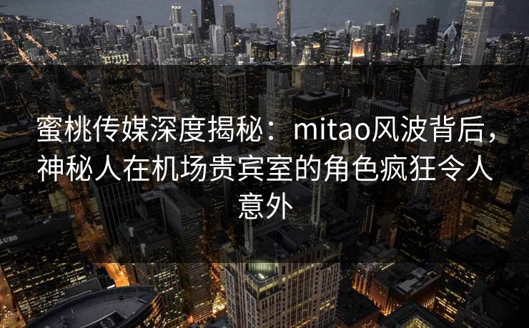 蜜桃传媒深度揭秘：mitao风波背后，神秘人在机场贵宾室的角色疯狂令人意外