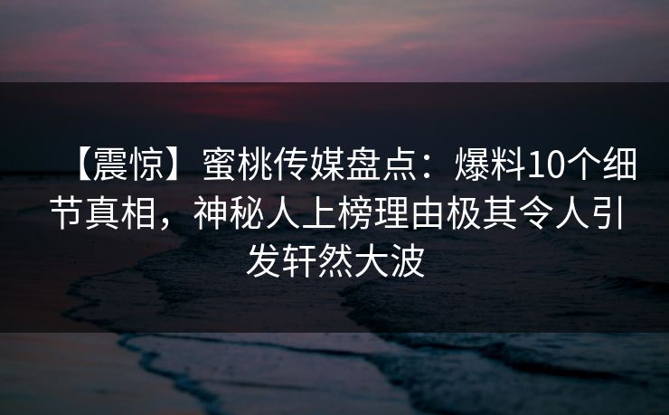 【震惊】蜜桃传媒盘点：爆料10个细节真相，神秘人上榜理由极其令人引发轩然大波