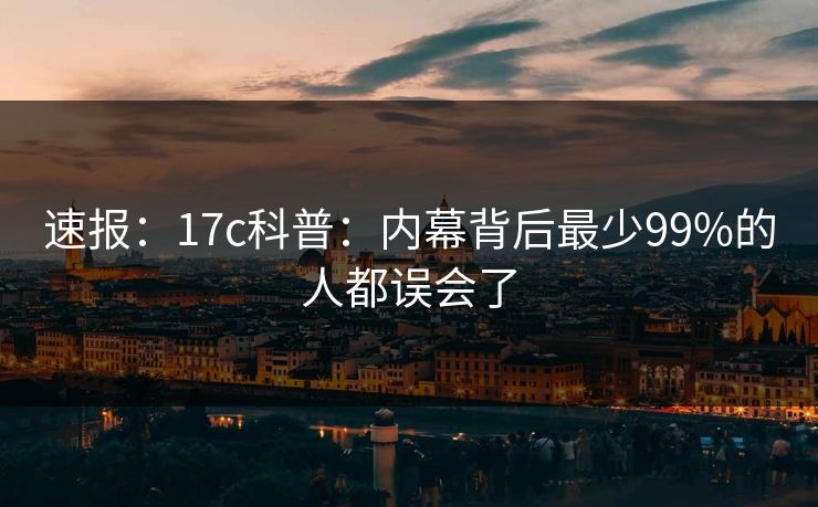 速报:17c科普:内幕背后最少99%的人都误会了 速报:17c科普:内幕背后最少99%的人都误会了