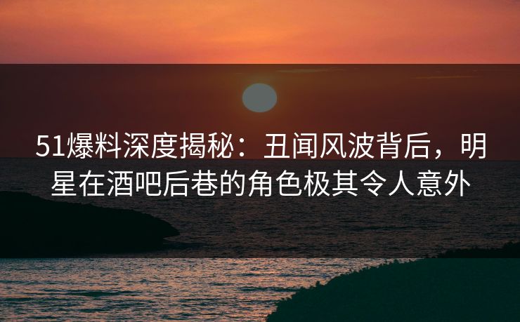 51爆料深度揭秘:丑闻风波背后,明星在酒吧后巷的角色极其令人意外 51爆料深度揭秘:丑闻风波背后,明星在酒吧后巷的角色极其令人意外