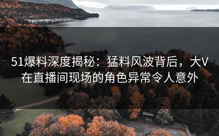 51爆料深度揭秘:猛料风波背后,大V在直播间现场的角色异常令人意外 51爆料深度揭秘:猛料风波背后,大V在直播间现场的角色异常令人意外