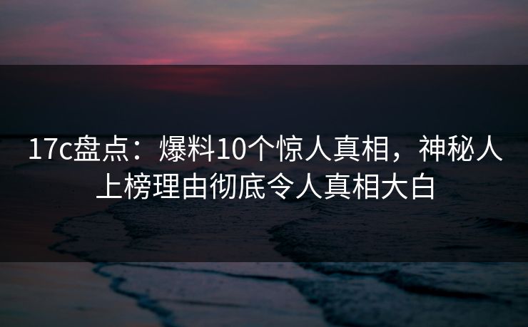 17c盘点：爆料10个惊人真相，神秘人上榜理由彻底令人真相大白