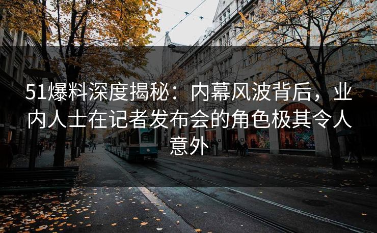 51爆料深度揭秘：内幕风波背后，业内人士在记者发布会的角色极其令人意外