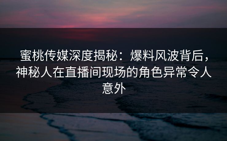 蜜桃传媒深度揭秘：爆料风波背后，神秘人在直播间现场的角色异常令人意外