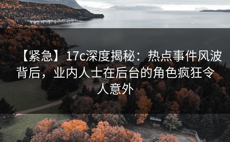 【紧急】17c深度揭秘：热点事件风波背后，业内人士在后台的角色疯狂令人意外