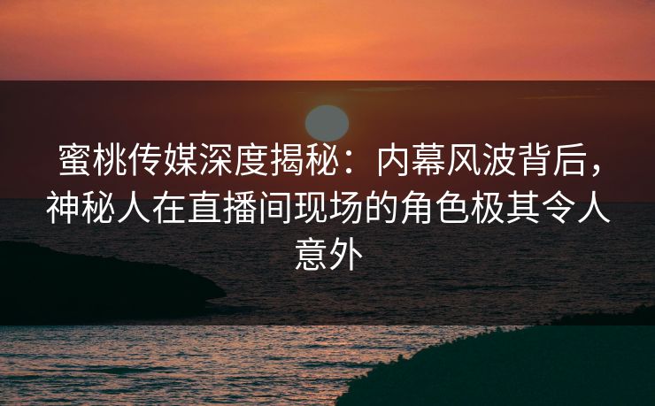 蜜桃传媒深度揭秘：内幕风波背后，神秘人在直播间现场的角色极其令人意外