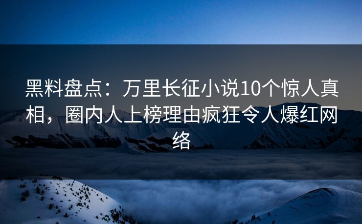 黑料盘点：万里长征小说10个惊人真相，圈内人上榜理由疯狂令人爆红网络