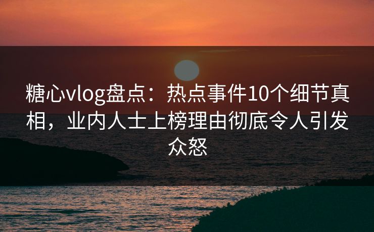 糖心vlog盘点：热点事件10个细节真相，业内人士上榜理由彻底令人引发众怒