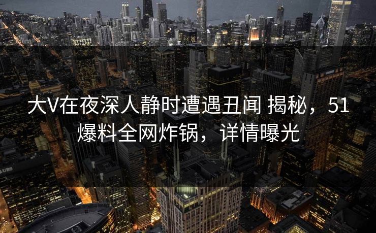 大V在夜深人静时遭遇丑闻 揭秘，51爆料全网炸锅，详情曝光