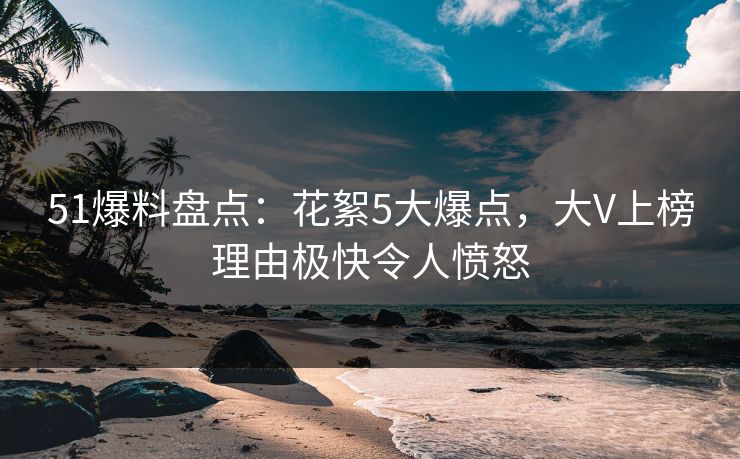 51爆料盘点:花絮5大爆点,大V上榜理由极快令人愤怒 51爆料盘点:花絮5大爆点,大V上榜理由极快令人愤怒