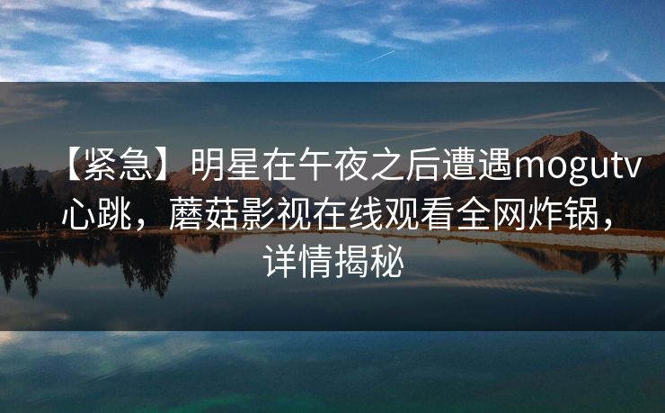 【紧急】明星在午夜之后遭遇mogutv 心跳,蘑菇影视在线观看全网炸锅,详情揭秘 【紧急】明星在午夜之后遭遇mogutv 心跳,蘑菇影视在线观看全网炸锅,详情揭秘