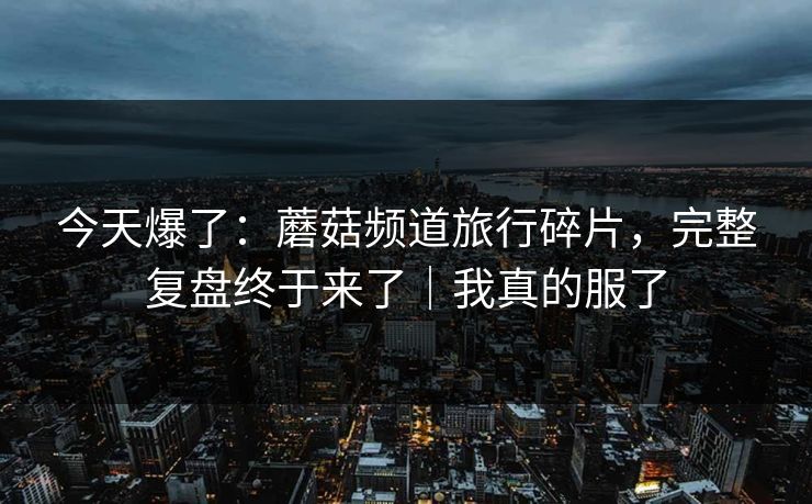 今天爆了:蘑菇频道旅行碎片,完整复盘终于来了|我真的服了 今天爆了:蘑菇频道旅行碎片,完整复盘终于来了|我真的服了