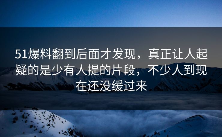 51爆料翻到后面才发现，真正让人起疑的是少有人提的片段，不少人到现在还没缓过来