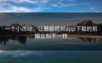 一个小改动，让蘑菇视频app下载的剪辑立刻不一样