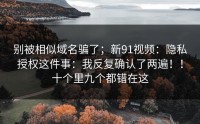 别被相似域名骗了；新91视频：隐私授权这件事：我反复确认了两遍！！十个里九个都错在这