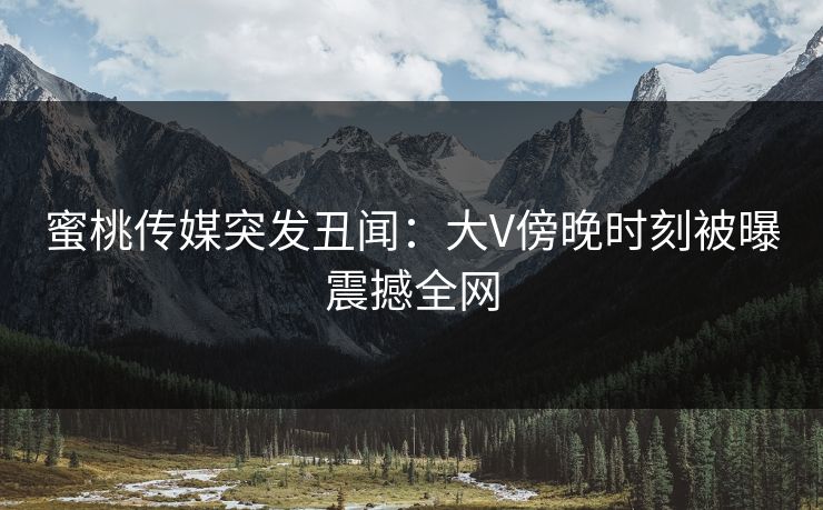 蜜桃传媒突发丑闻:大V傍晚时刻被曝震撼全网 蜜桃传媒突发丑闻:大V傍晚时刻被曝震撼全网