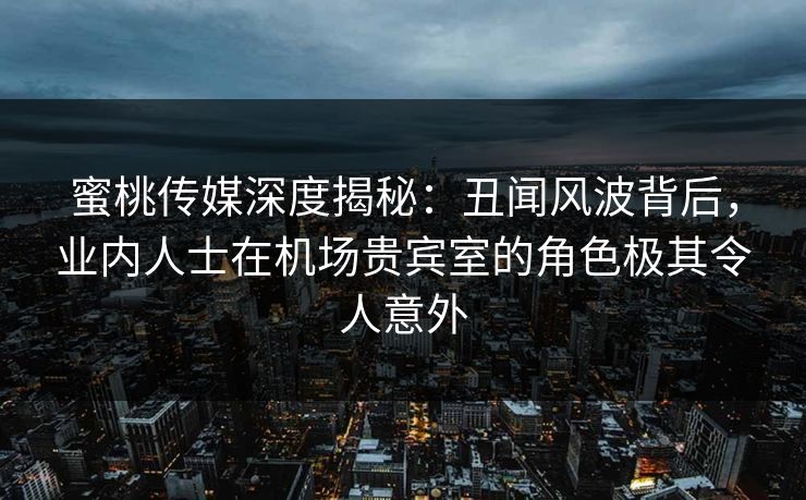 蜜桃传媒深度揭秘：丑闻风波背后，业内人士在机场贵宾室的角色极其令人意外