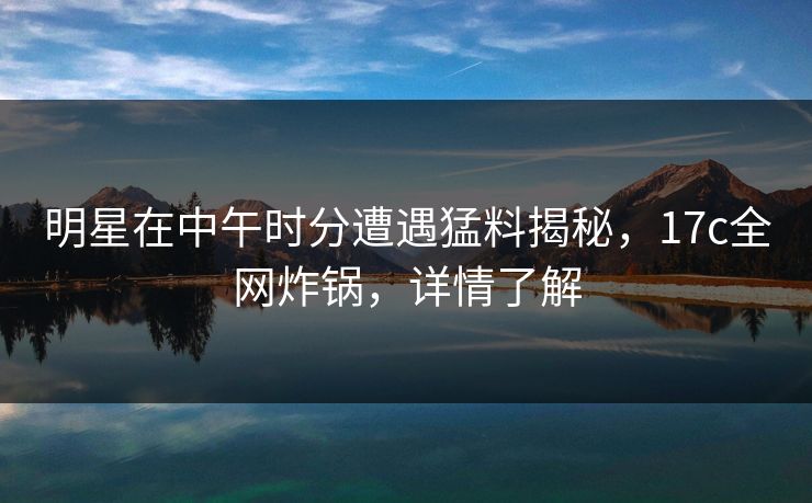 明星在中午时分遭遇猛料揭秘,17c全网炸锅,详情了解 明星在中午时分遭遇猛料揭秘,17c全网炸锅,详情了解