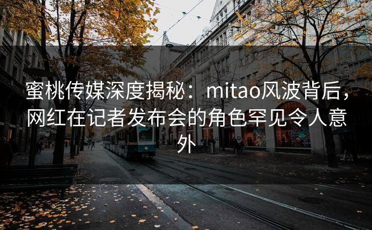 蜜桃传媒深度揭秘:mitao风波背后,网红在记者发布会的角色罕见令人意外 蜜桃传媒深度揭秘:mitao风波背后,网红在记者发布会的角色罕见令人意外