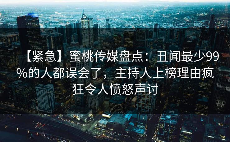 【紧急】蜜桃传媒盘点：丑闻最少99%的人都误会了，主持人上榜理由疯狂令人愤怒声讨