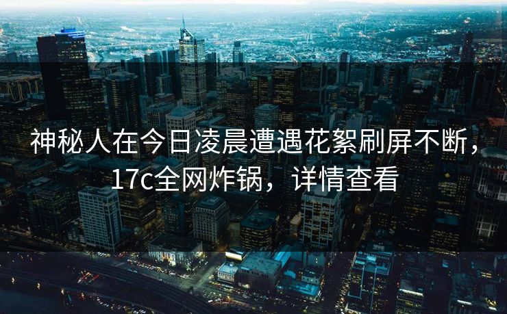神秘人在今日凌晨遭遇花絮刷屏不断,17c全网炸锅,详情查看 神秘人在今日凌晨遭遇花絮刷屏不断,17c全网炸锅,详情查看
