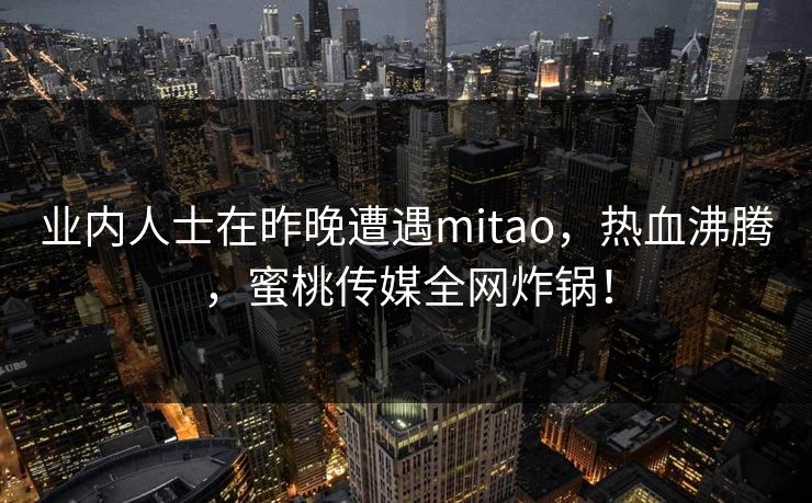 业内人士在昨晚遭遇mitao,热血沸腾,蜜桃传媒全网炸锅! 业内人士在昨晚遭遇mitao,热血沸腾,蜜桃传媒全网炸锅!