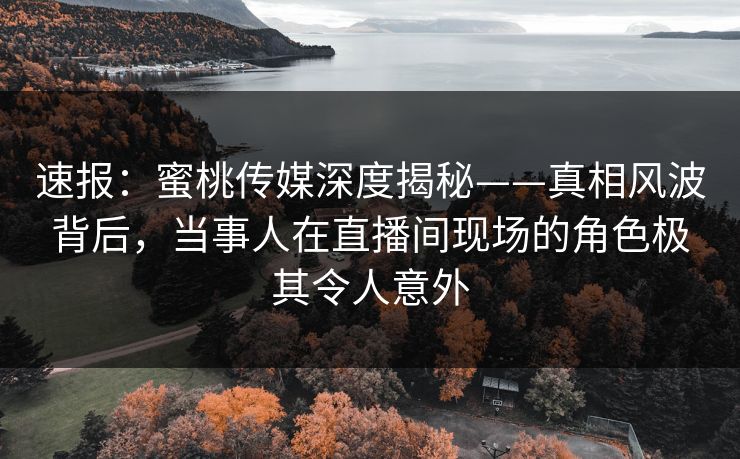 速报:蜜桃传媒深度揭秘——真相风波背后,当事人在直播间现场的角色极其令人意外 速报:蜜桃传媒深度揭秘——真相风波背后,当事人在直播间现场的角色极其令人意外