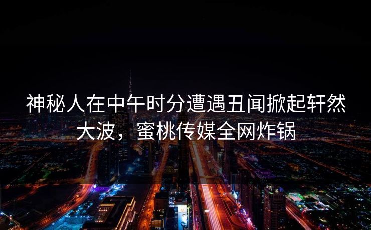 神秘人在中午时分遭遇丑闻掀起轩然大波,蜜桃传媒全网炸锅 神秘人在中午时分遭遇丑闻掀起轩然大波,蜜桃传媒全网炸锅