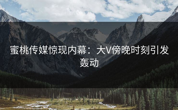 蜜桃传媒惊现内幕：大V傍晚时刻引发轰动
