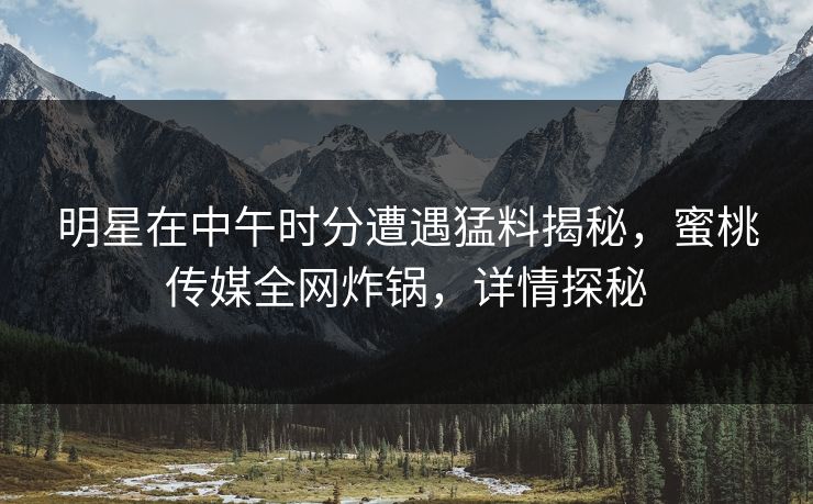 明星在中午时分遭遇猛料揭秘,蜜桃传媒全网炸锅,详情探秘 明星在中午时分遭遇猛料揭秘,蜜桃传媒全网炸锅,详情探秘