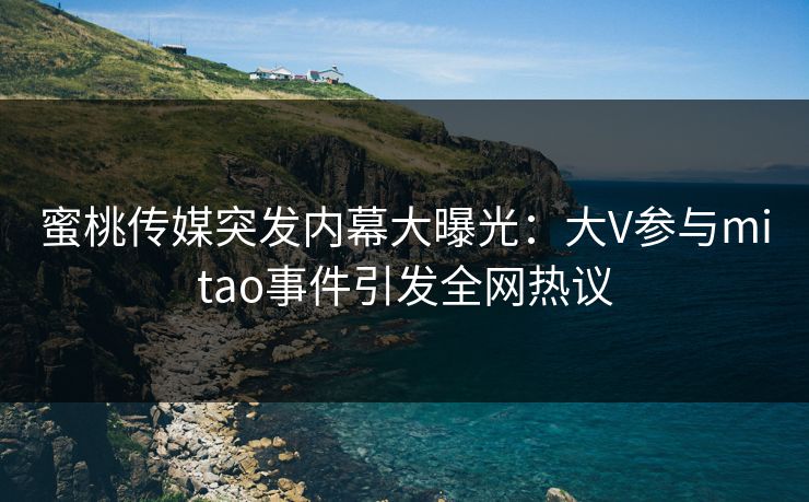 蜜桃传媒突发内幕大曝光:大V参与mitao事件引发全网热议 蜜桃传媒突发内幕大曝光:大V参与mitao事件引发全网热议