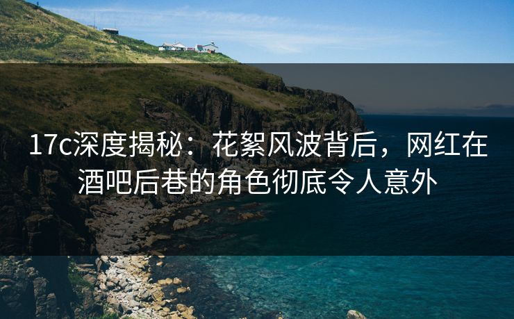 17c深度揭秘:花絮风波背后,网红在酒吧后巷的角色彻底令人意外 17c深度揭秘:花絮风波背后,网红在酒吧后巷的角色彻底令人意外