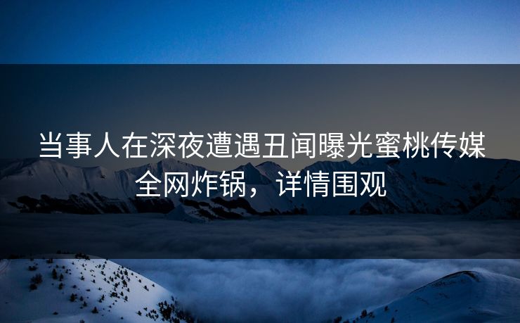 当事人在深夜遭遇丑闻曝光蜜桃传媒全网炸锅，详情围观